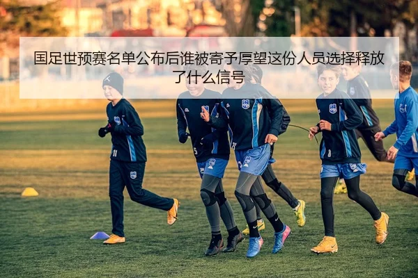 国足世预赛名单公布后谁被寄予厚望这份人员选择释放了什么信号