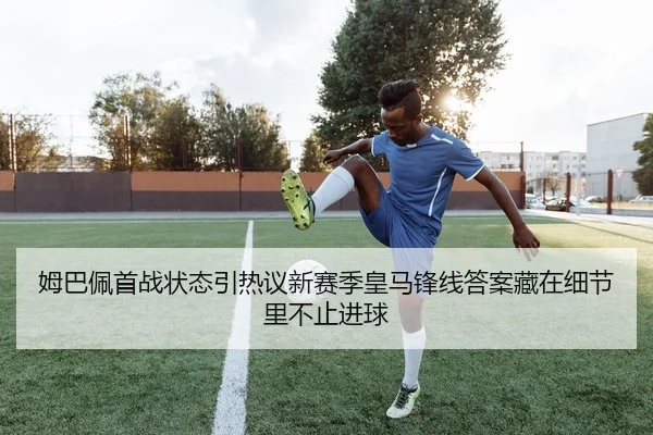 姆巴佩首战状态引热议新赛季皇马锋线答案藏在细节里不止进球